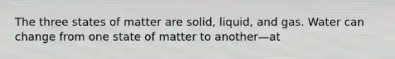 The three states of matter are solid, liquid, and gas. Water can change from one state of matter to another—at