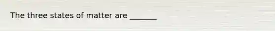 The three states of matter are _______