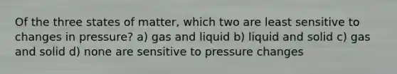 Of the three states of matter, which two are least sensitive to changes in pressure? a) gas and liquid b) liquid and solid c) gas and solid d) none are sensitive to pressure changes