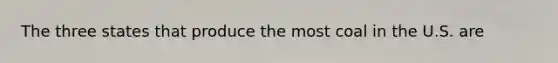 The three states that produce the most coal in the U.S. are