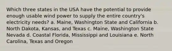 Which three states in the USA have the potential to provide enough usable wind power to supply the entire country's electricity needs? a. Maine, Washington State and California b. North Dakota, Kansas, and Texas c. Maine, Washington State Nevada d. Coastal Florida, Mississippi and Louisiana e. North Carolina, Texas and Oregon