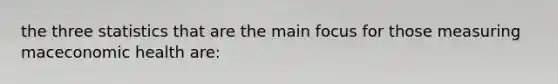 the three statistics that are the main focus for those measuring maceconomic health are: