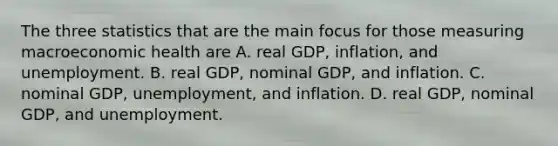 The three statistics that are the main focus for those measuring macroeconomic health are A. real GDP, inflation, and unemployment. B. real GDP, nominal GDP, and inflation. C. nominal GDP, unemployment, and inflation. D. real GDP, nominal GDP, and unemployment.