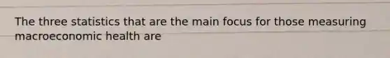 The three statistics that are the main focus for those measuring macroeconomic health are