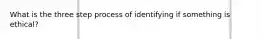 What is the three step process of identifying if something is ethical?