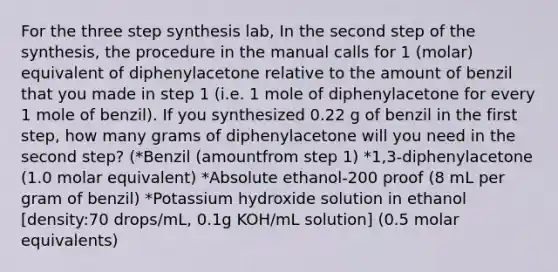 For the three step synthesis lab, In the second step of the synthesis, the procedure in the manual calls for 1 (molar) equivalent of diphenylacetone relative to the amount of benzil that you made in step 1 (i.e. 1 mole of diphenylacetone for every 1 mole of benzil). If you synthesized 0.22 g of benzil in the first step, how many grams of diphenylacetone will you need in the second step? (*Benzil (amountfrom step 1) *1,3-diphenylacetone (1.0 molar equivalent) *Absolute ethanol-200 proof (8 mL per gram of benzil) *Potassium hydroxide solution in ethanol [density:70 drops/mL, 0.1g KOH/mL solution] (0.5 molar equivalents)