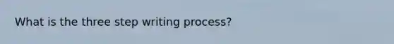 What is the three step writing process?