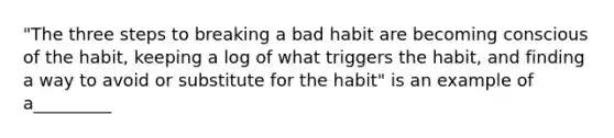 "The three steps to breaking a bad habit are becoming conscious of the habit, keeping a log of what triggers the habit, and finding a way to avoid or substitute for the habit" is an example of a_________