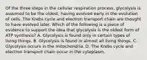 Of the three steps in the cellular respiration process, glycolysis is assumed to be the oldest, having evolved early in the evolution of cells. The Krebs cycle and electron transport chain are thought to have evolved later. Which of the following is a piece of evidence to support the idea that glycolysis is the oldest form of ATP synthesis? A. Glycolysis is found only in certain types of living things. B. Glycolysis is found in almost all living things. C. Glycolysis occurs in the mitochondria. D. The Krebs cycle and electron transport chain occur in the cytoplasm.