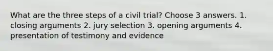 What are the three steps of a civil trial? Choose 3 answers. 1. closing arguments 2. jury selection 3. opening arguments 4. presentation of testimony and evidence