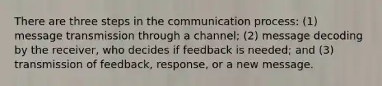 There are three steps in <a href='https://www.questionai.com/knowledge/kTysIo37id-the-communication-process' class='anchor-knowledge'>the <a href='https://www.questionai.com/knowledge/kaIZL86zLL-communication-process' class='anchor-knowledge'>communication process</a></a>: (1) message transmission through a channel; (2) message decoding by the receiver, who decides if feedback is needed; and (3) transmission of feedback, response, or a new message.