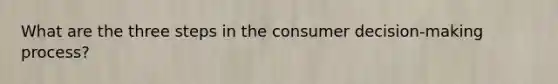 What are the three steps in the consumer decision-making process?