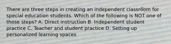 There are three steps in creating an independent classroom for special education students. Which of the following is NOT one of those steps? A. Direct instruction B. Independent student practice C. Teacher and student practice D. Setting up personalized learning spaces