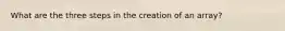 What are the three steps in the creation of an array?