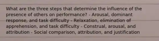 What are the three steps that determine the influence of the presence of others on performance? - Arousal, dominant response, and task difficulty - Relaxation, elimination of apprehension, and task difficulty - Construal, arousal, and attribution - Social comparison, attribution, and justification