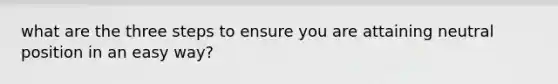 what are the three steps to ensure you are attaining neutral position in an easy way?