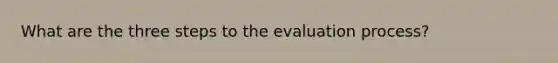 What are the three steps to the evaluation process?