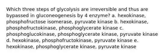 Which three steps of glycolysis are irreversible and thus are bypassed in gluconeogenesis by 4 enzyme? a. hexokinase, phosphofructose isomerase, pyruvate kinase b. hexokinase, phosphofructokinase, phosphoglycerate kinase c. phosphoglucokinase, phosphoglycerate kinase, pyruvate kinase d. hexokinase, phosphofructokinase, pyruvate kinase e. hexokinase, phosphoglycerate kinase, pyruvate kinase