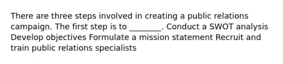 There are three steps involved in creating a public relations campaign. The first step is to ________. Conduct a SWOT analysis Develop objectives Formulate a mission statement Recruit and train public relations specialists