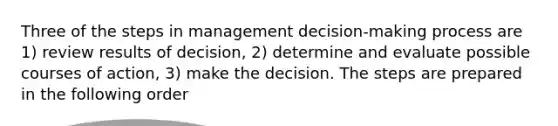 Three of the steps in management decision-making process are 1) review results of decision, 2) determine and evaluate possible courses of action, 3) make the decision. The steps are prepared in the following order