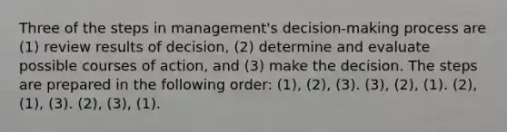 Three of the steps in management's decision-making process are (1) review results of decision, (2) determine and evaluate possible courses of action, and (3) make the decision. The steps are prepared in the following order: (1), (2), (3). (3), (2), (1). (2), (1), (3). (2), (3), (1).