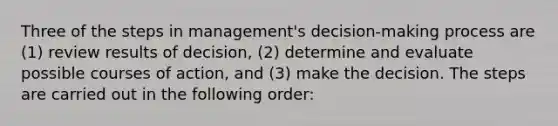 Three of the steps in management's decision-making process are (1) review results of decision, (2) determine and evaluate possible courses of action, and (3) make the decision. The steps are carried out in the following order: