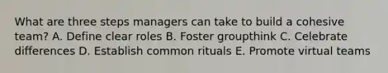 What are three steps managers can take to build a cohesive team? A. Define clear roles B. Foster groupthink C. Celebrate differences D. Establish common rituals E. Promote virtual teams