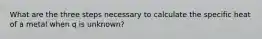 What are the three steps necessary to calculate the specific heat of a metal when q is unknown?