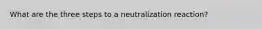 What are the three steps to a neutralization reaction?