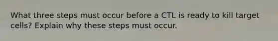 What three steps must occur before a CTL is ready to kill target cells? Explain why these steps must occur.