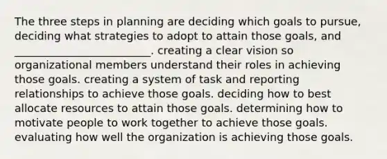 The three steps in planning are deciding which goals to pursue, deciding what strategies to adopt to attain those goals, and _________________________. creating a clear vision so organizational members understand their roles in achieving those goals. creating a system of task and reporting relationships to achieve those goals. deciding how to best allocate resources to attain those goals. determining how to motivate people to work together to achieve those goals. evaluating how well the organization is achieving those goals.