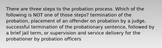 There are three steps to the probation process. Which of the following is NOT one of those steps? termination of the probation, placement of an offender on probation by a judge, successful termination of the probationary sentence, followed by a brief jail term, or supervision and service delivery for the probationer by probation officers