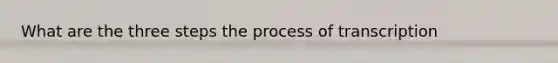 What are the three steps the process of transcription