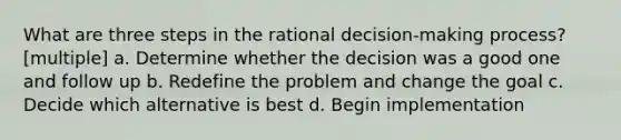 What are three steps in the rational decision-making process? [multiple] a. Determine whether the decision was a good one and follow up b. Redefine the problem and change the goal c. Decide which alternative is best d. Begin implementation