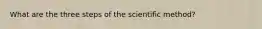 What are the three steps of the scientific method?