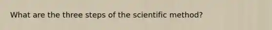 What are the three steps of the scientific method?