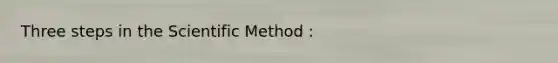 Three steps in the Scientific Method :