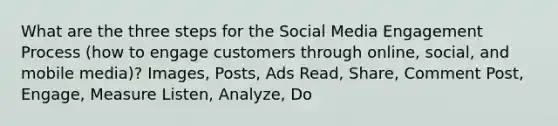 What are the three steps for the Social Media Engagement Process (how to engage customers through online, social, and mobile media)? Images, Posts, Ads Read, Share, Comment Post, Engage, Measure Listen, Analyze, Do