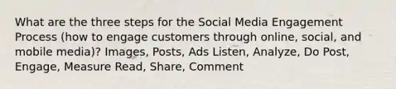 What are the three steps for the Social Media Engagement Process (how to engage customers through online, social, and mobile media)? Images, Posts, Ads Listen, Analyze, Do Post, Engage, Measure Read, Share, Comment