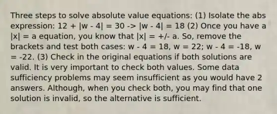 Three steps to solve absolute value equations: (1) Isolate the abs expression: 12 + |w - 4| = 30 -> |w - 4| = 18 (2) Once you have a |x| = a equation, you know that |x| = +/- a. So, remove the brackets and test both cases: w - 4 = 18, w = 22; w - 4 = -18, w = -22. (3) Check in the original equations if both solutions are valid. It is very important to check both values. Some data sufficiency problems may seem insufficient as you would have 2 answers. Although, when you check both, you may find that one solution is invalid, so the alternative is sufficient.