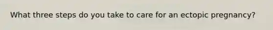 What three steps do you take to care for an ectopic pregnancy?