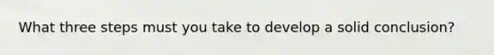 What three steps must you take to develop a solid conclusion?