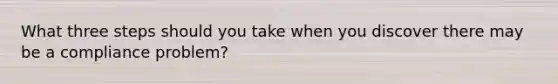What three steps should you take when you discover there may be a compliance problem?