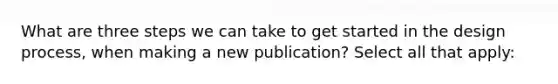 What are three steps we can take to get started in the design process, when making a new publication? Select all that apply: