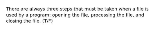 There are always three steps that must be taken when a file is used by a program: opening the file, processing the file, and closing the file. (T/F)