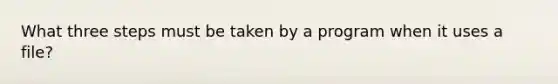 What three steps must be taken by a program when it uses a file?