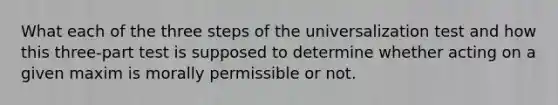 What each of the three steps of the universalization test and how this three-part test is supposed to determine whether acting on a given maxim is morally permissible or not.