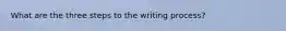 What are the three steps to the writing process?