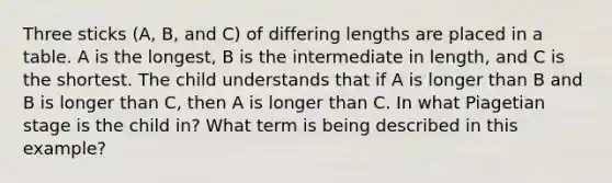 Three sticks (A, B, and C) of differing lengths are placed in a table. A is the longest, B is the intermediate in length, and C is the shortest. The child understands that if A is longer than B and B is longer than C, then A is longer than C. In what Piagetian stage is the child in? What term is being described in this example?