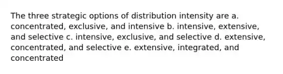 The three strategic options of distribution intensity are a. concentrated, exclusive, and intensive b. intensive, extensive, and selective c. intensive, exclusive, and selective d. extensive, concentrated, and selective e. extensive, integrated, and concentrated